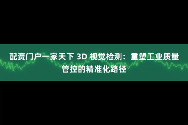 配资门户一家天下 3D 视觉检测:重塑工业质量管控的精准化路径