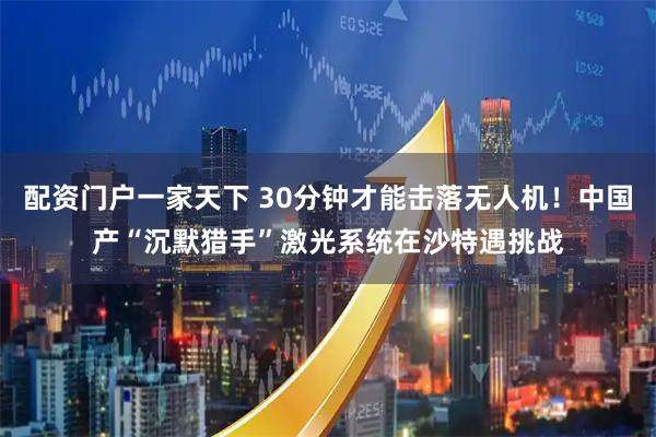 配资门户一家天下 30分钟才能击落无人机!中国产“沉默猎手”激光系统在沙特遇挑战