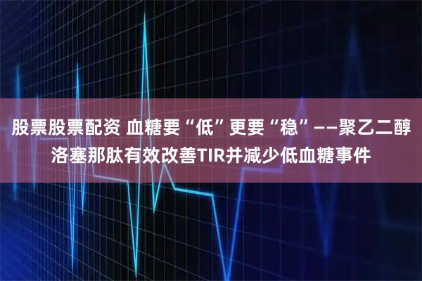 股票股票配资 血糖要“低”更要“稳”——聚乙二醇洛塞那肽有效改善TIR并减少低血糖事件