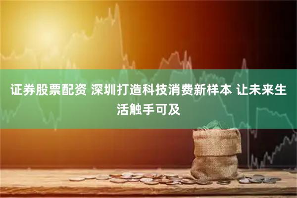 证券股票配资 深圳打造科技消费新样本 让未来生活触手可及