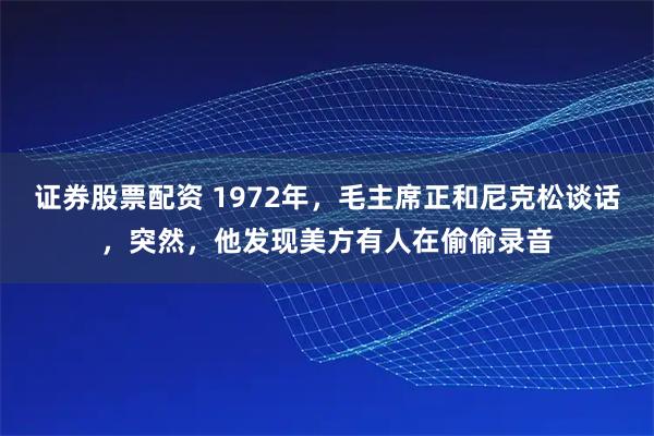 证券股票配资 1972年,毛主席正和尼克松谈话,突然,他发现美方有人在偷偷录音