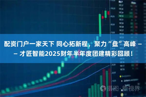 配资门户一家天下 同心拓新程，聚力“盘”高峰 —— 才匠智能2025财年半年度团建精彩回顾！