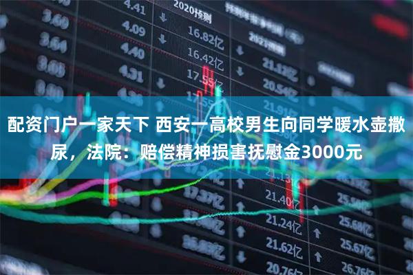 配资门户一家天下 西安一高校男生向同学暖水壶撒尿，法院：赔偿精神损害抚慰金3000元