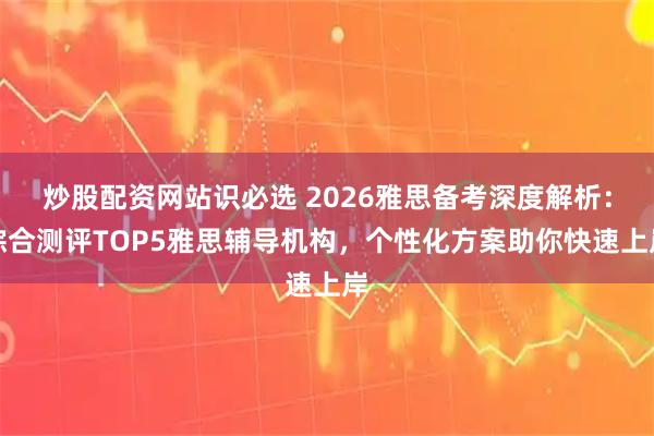 炒股配资网站识必选 2026雅思备考深度解析：综合测评TOP5雅思辅导机构，个性化方案助你快速上岸