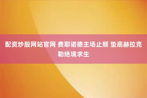 配资炒股网站官网 费耶诺德主场止颓 垫底赫拉克勒绝境求生