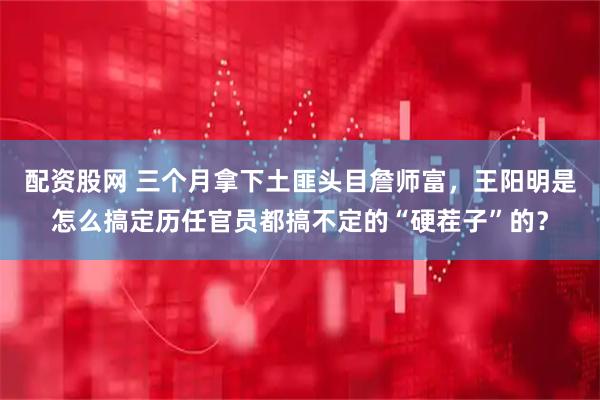 配资股网 三个月拿下土匪头目詹师富，王阳明是怎么搞定历任官员都搞不定的“硬茬子”的？