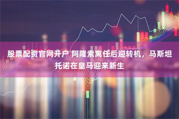 股票配资官网开户 阿隆索离任后迎转机，马斯坦托诺在皇马迎来新生