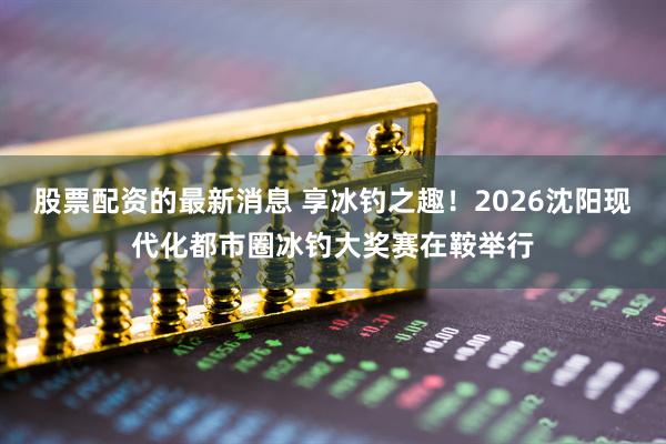 股票配资的最新消息 享冰钓之趣！2026沈阳现代化都市圈冰钓大奖赛在鞍举行