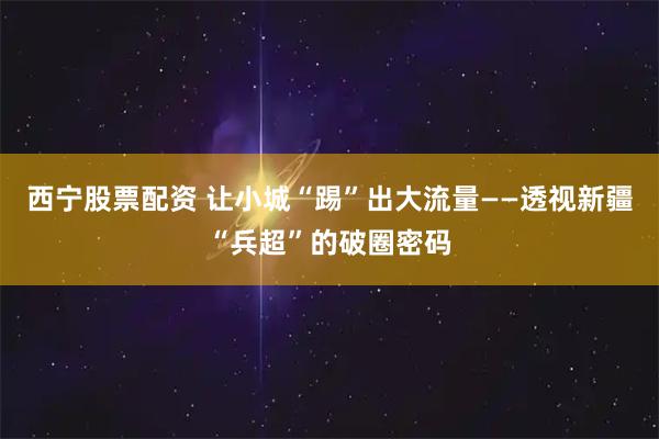 西宁股票配资 让小城“踢”出大流量——透视新疆“兵超”的破圈密码