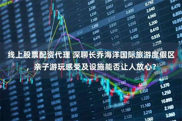 线上股票配资代理 深聊长乔海洋国际旅游度假区，亲子游玩感受及设施能否让人放心？