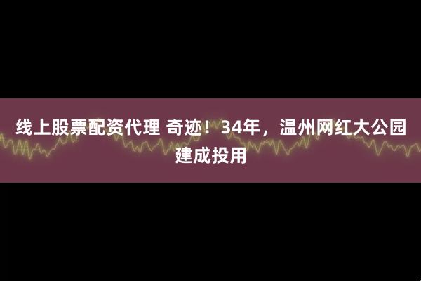 线上股票配资代理 奇迹！34年，温州网红大公园建成投用