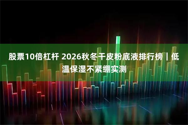 股票10倍杠杆 2026秋冬干皮粉底液排行榜｜低温保湿不紧绷实测