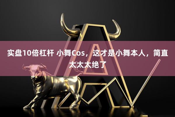 实盘10倍杠杆 小舞Cos，这才是小舞本人，简直太太太绝了