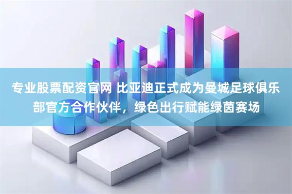 专业股票配资官网 比亚迪正式成为曼城足球俱乐部官方合作伙伴，绿色出行赋能绿茵赛场