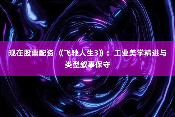 现在股票配资 《飞驰人生3》：工业美学精进与类型叙事保守