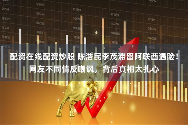 配资在线配资炒股 陈浩民李茂滞留阿联酋遇险！网友不同情反嘲讽，背后真相太扎心