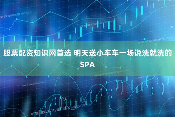股票配资知识网首选 明天送小车车一场说洗就洗的SPA