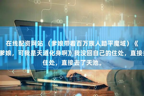在线配资网站 （爹娘带着百万族人踏平魔域）《天帝杀我爹娘，可我是天道化身啊》我没回自己的住处，直接去了天池。