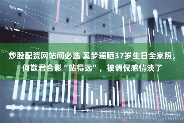 炒股配资网站问必选 奚梦瑶晒37岁生日全家照，何猷君合影“站得远”，被调侃感情淡了