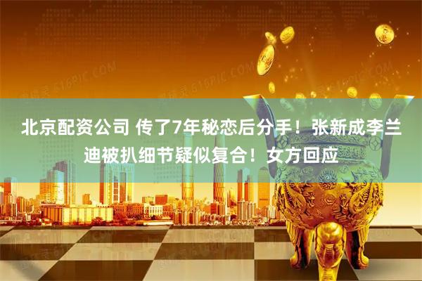 北京配资公司 传了7年秘恋后分手！张新成李兰迪被扒细节疑似复合！女方回应