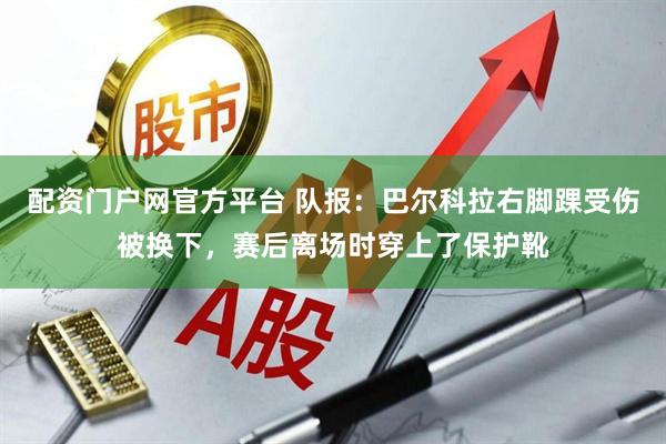 配资门户网官方平台 队报：巴尔科拉右脚踝受伤被换下，赛后离场时穿上了保护靴