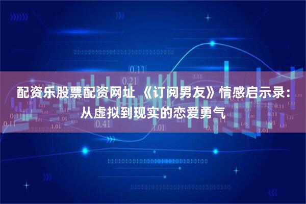 配资乐股票配资网址 《订阅男友》情感启示录：从虚拟到现实的恋爱勇气