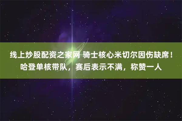 线上炒股配资之家网 骑士核心米切尔因伤缺席！哈登单核带队，赛后表示不满，称赞一人