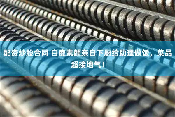 配资炒股合同 白鹿素颜亲自下厨给助理做饭，菜品超接地气！