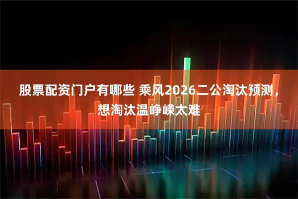 股票配资门户有哪些 乘风2026二公淘汰预测，想淘汰温峥嵘太难