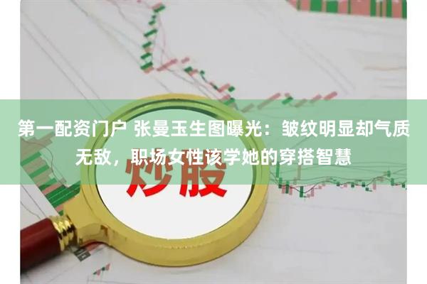 第一配资门户 张曼玉生图曝光：皱纹明显却气质无敌，职场女性该学她的穿搭智慧