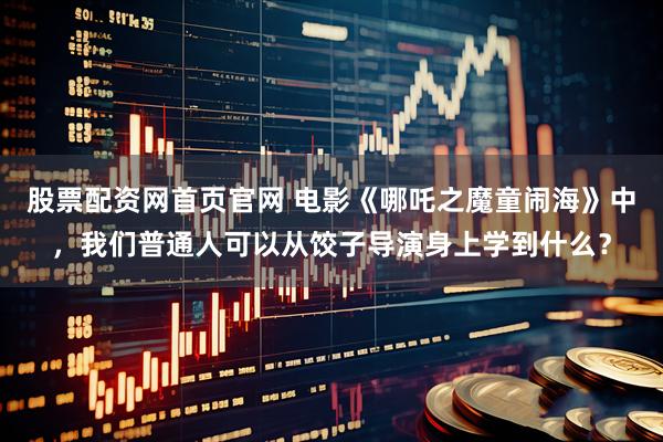 股票配资网首页官网 电影《哪吒之魔童闹海》中，我们普通人可以从饺子导演身上学到什么？