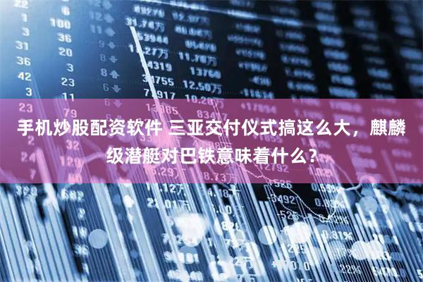 手机炒股配资软件 三亚交付仪式搞这么大，麒麟级潜艇对巴铁意味着什么？