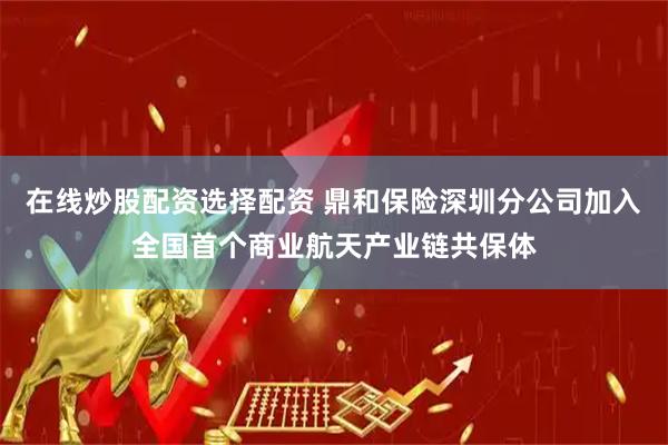 在线炒股配资选择配资 鼎和保险深圳分公司加入全国首个商业航天产业链共保体