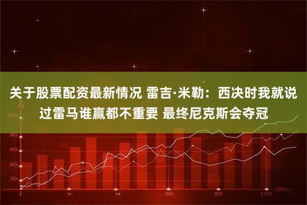 关于股票配资最新情况 雷吉·米勒：西决时我就说过雷马谁赢都不重要 最终尼克斯会夺冠